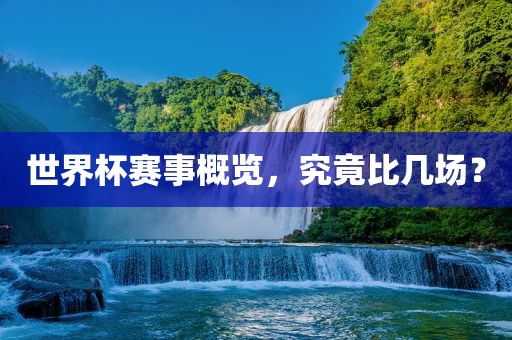 世界杯赛事概览，究竟比几场？