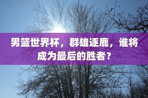 男篮世界杯，群雄逐鹿，谁将成为最后的胜者？