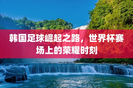 韩国足球崛起之路，世界杯赛场上的荣耀时刻