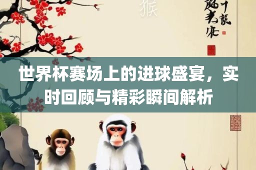 世界杯赛场上的进球盛宴，实时回顾与精彩瞬间解析