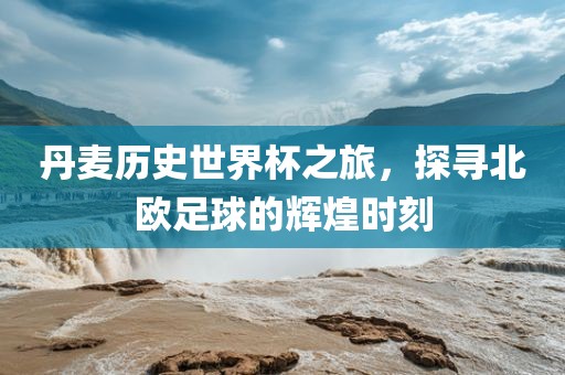丹麦历史世界杯之旅，探寻北欧足球的辉煌时刻
