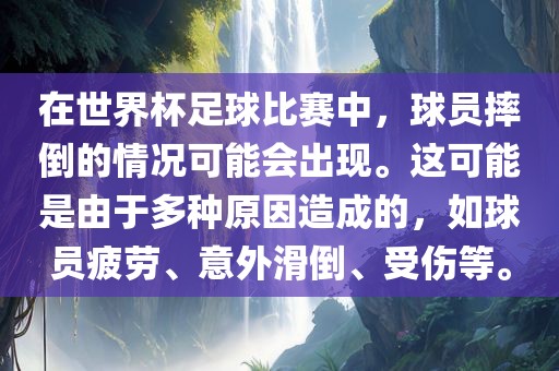 在世界杯足球比赛中，球员摔倒的情况可能会出现。这可能是由于多种原因造成的，如球员疲劳、意外滑倒、受伤等。
