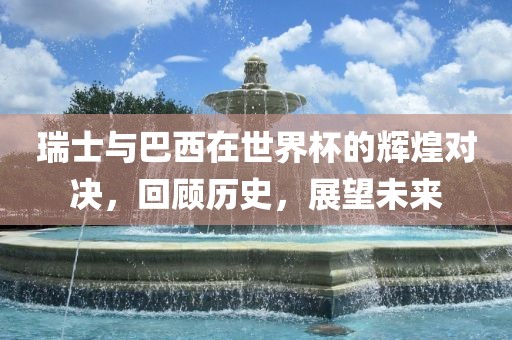 瑞士与巴西在世界杯的辉煌对决，回顾历史，展望未来