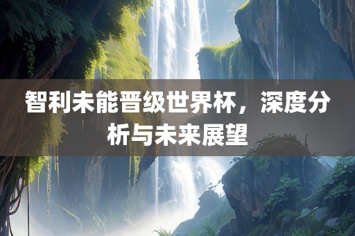 智利未能晋级世界杯，深度分析与未来展望