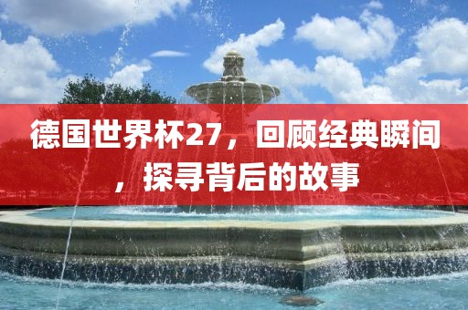德国世界杯27，回顾经典瞬间，探寻背后的故事