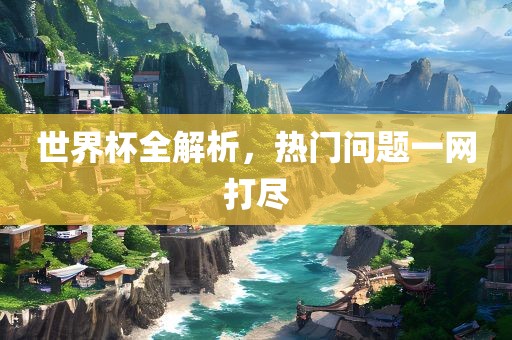 世界杯全解析，热门问题一网打尽