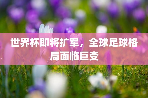 世界杯即将扩军，全球足球格局面临巨变
