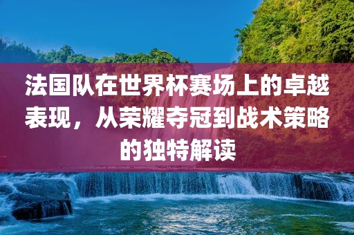 法国队在世界杯赛场上的卓越表现，从荣耀夺冠到战术策略的独特解读
