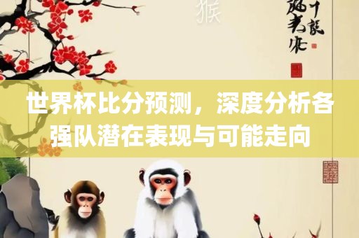 世界杯比分预测，深度分析各强队潜在表现与可能走向