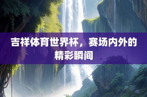 吉祥体育世界杯，赛场内外的精彩瞬间