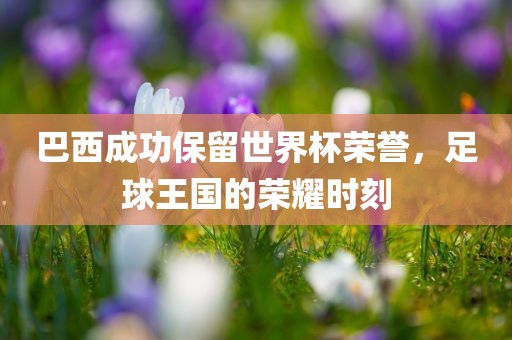 巴西成功保留世界杯荣誉，足球王国的荣耀时刻
