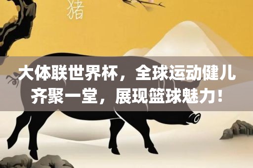 大体联世界杯，全球运动健儿齐聚一堂，展现篮球魅力！