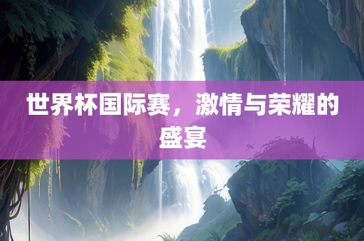 世界杯国际赛，激情与荣耀的盛宴