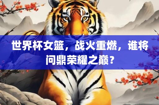 世界杯女篮，战火重燃，谁将问鼎荣耀之巅？