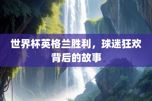 世界杯英格兰胜利，球迷狂欢背后的故事