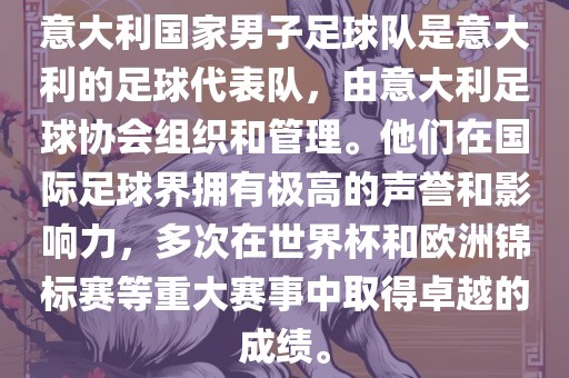意大利国家男子足球队是意大利的足球代表队，由意大利足球协会组织和管理。他们在国际足球界拥有极高的声誉和影响力，多次在世界杯和欧洲锦标赛等重大赛事中取得卓越的成绩。