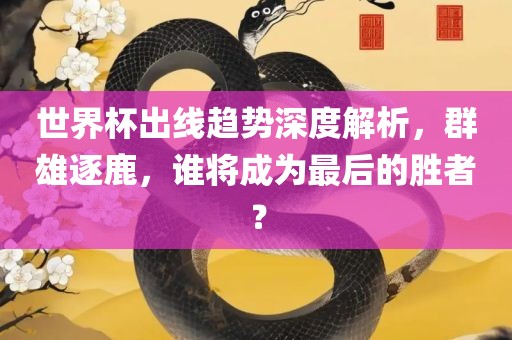 世界杯出线趋势深度解析，群雄逐鹿，谁将成为最后的胜者？