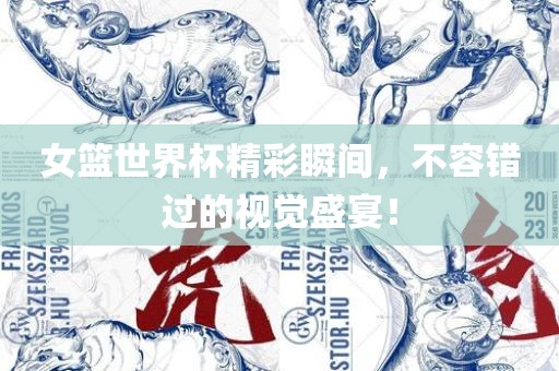 女篮世界杯精彩瞬间，不容错过的视觉盛宴！